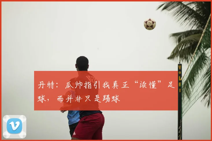 丹特：瓜帅指引我真正“读懂”足球，而并非只是踢球
