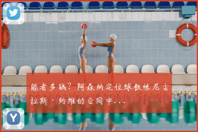 能者多钱？阿森纳定位球教练尼古拉斯·约维的合同中...