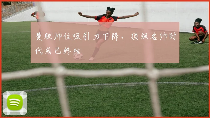 曼联帅位吸引力下降，顶级名帅时代或已终结