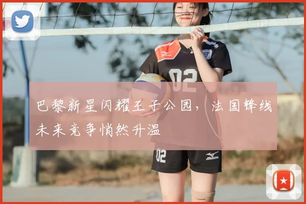 巴黎新星闪耀王子公园，法国锋线未来竞争悄然升温
