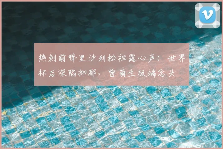 热刺前锋里沙利松袒露心声：世界杯后深陷抑郁，曾萌生极端念头