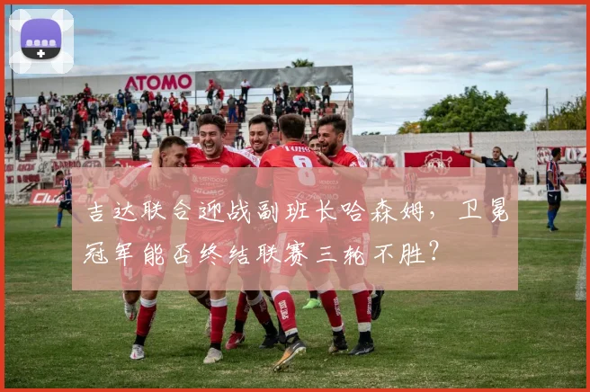 吉达联合迎战副班长哈森姆，卫冕冠军能否终结联赛三轮不胜？