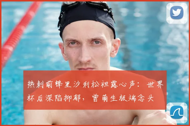 热刺前锋里沙利松袒露心声：世界杯后深陷抑郁，曾萌生极端念头
