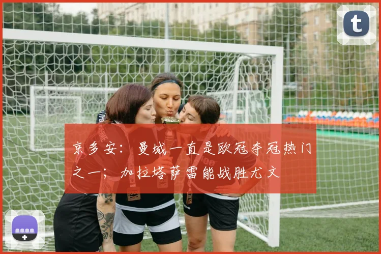 京多安：曼城一直是欧冠夺冠热门之一；加拉塔萨雷能战胜尤文