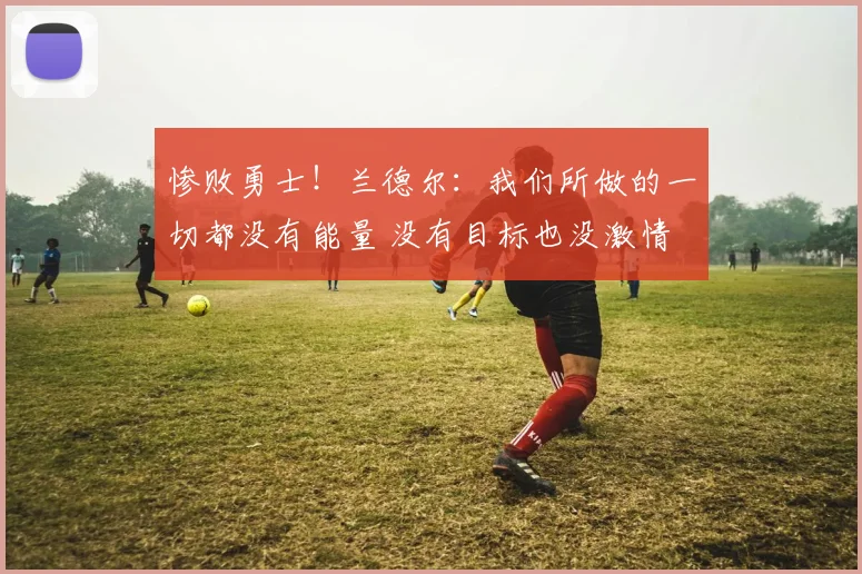 惨败勇士！兰德尔：我们所做的一切都没有能量 没有目标也没激情