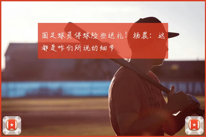 国足球员停球险些送礼！杨晨：这都是咋们所说的细节