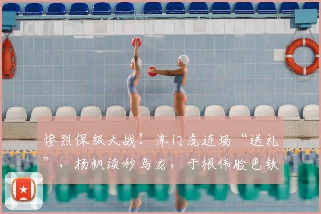 惨烈保级大战！津门虎连场“送礼”，杨帆读秒乌龙，于根伟脸色铁青