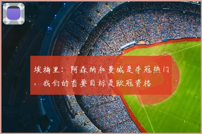 埃梅里：阿森纳和曼城是夺冠热门，我们的首要目标是欧冠资格