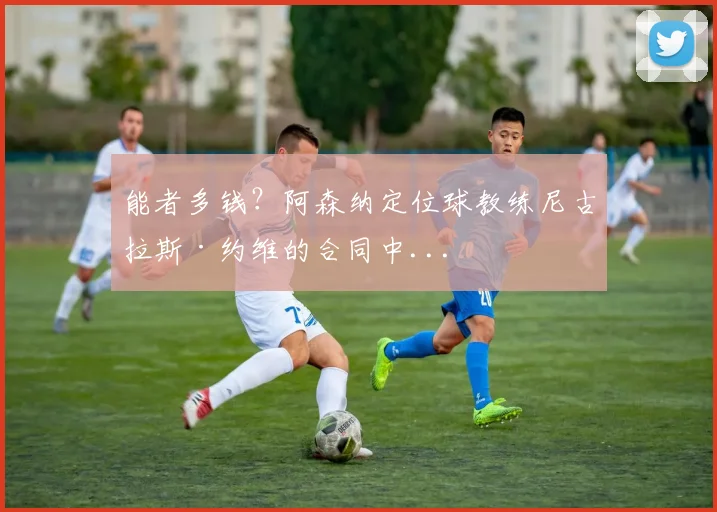 能者多钱？阿森纳定位球教练尼古拉斯·约维的合同中...