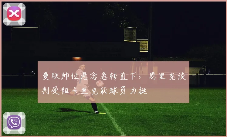 曼联帅位悬念急转直下，恩里克谈判受阻卡里克获球员力挺