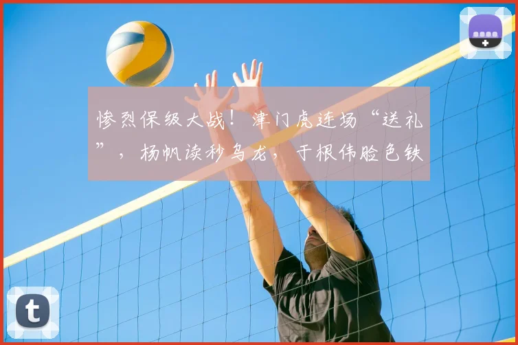 惨烈保级大战！津门虎连场“送礼”，杨帆读秒乌龙，于根伟脸色铁青