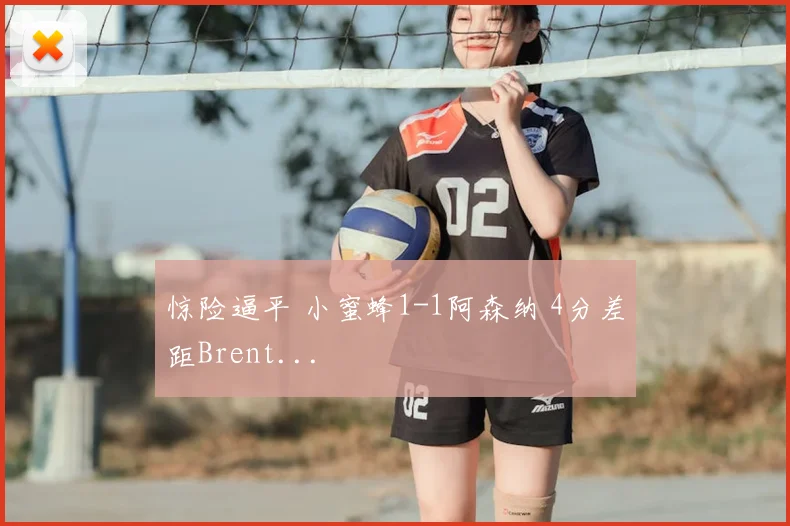 惊险逼平 小蜜蜂1-1阿森纳 4分差距Brent...
